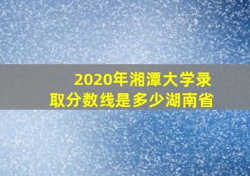 2020年湘潭大学录取分数线是多少湖南省