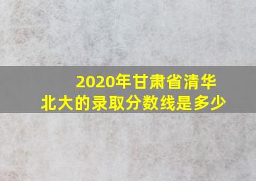 2020年甘肃省清华北大的录取分数线是多少