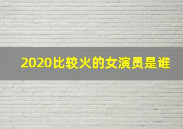 2020比较火的女演员是谁