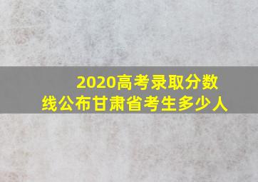 2020高考录取分数线公布甘肃省考生多少人