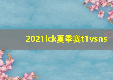 2021lck夏季赛t1vsns