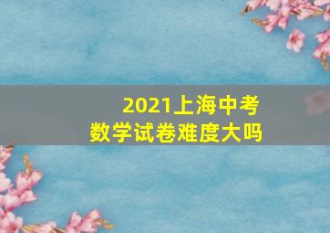 2021上海中考数学试卷难度大吗