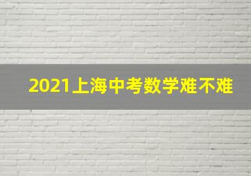 2021上海中考数学难不难