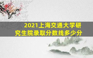 2021上海交通大学研究生院录取分数线多少分