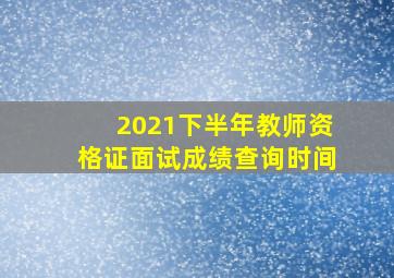 2021下半年教师资格证面试成绩查询时间