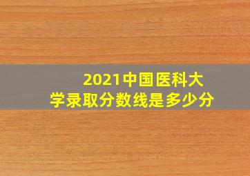 2021中国医科大学录取分数线是多少分