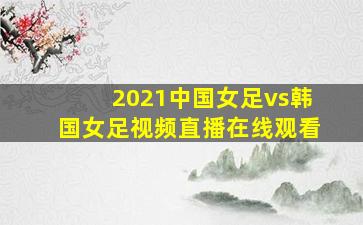 2021中国女足vs韩国女足视频直播在线观看