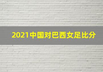 2021中国对巴西女足比分