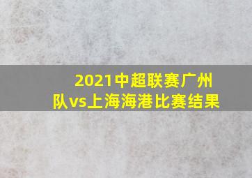 2021中超联赛广州队vs上海海港比赛结果