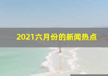 2021六月份的新闻热点