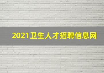 2021卫生人才招聘信息网