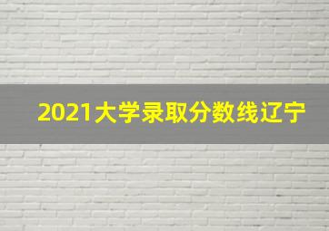 2021大学录取分数线辽宁