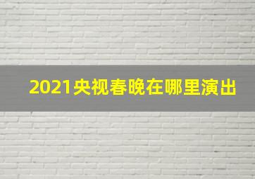 2021央视春晚在哪里演出