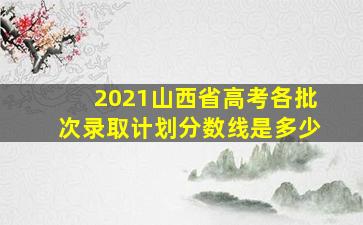 2021山西省高考各批次录取计划分数线是多少