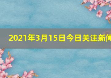 2021年3月15日今日关注新闻