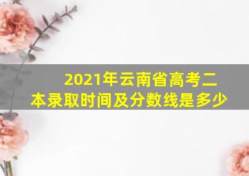 2021年云南省高考二本录取时间及分数线是多少