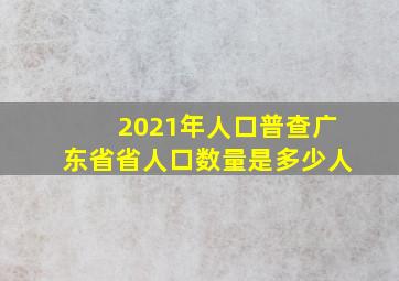 2021年人口普查广东省省人口数量是多少人