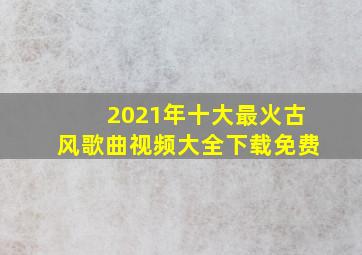 2021年十大最火古风歌曲视频大全下载免费