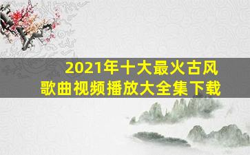 2021年十大最火古风歌曲视频播放大全集下载