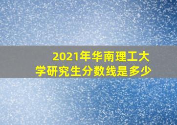 2021年华南理工大学研究生分数线是多少