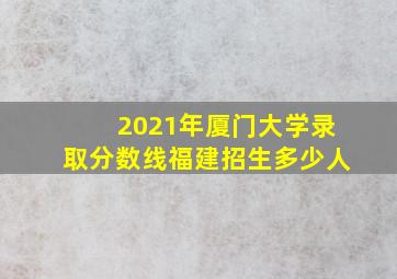 2021年厦门大学录取分数线福建招生多少人