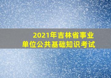 2021年吉林省事业单位公共基础知识考试