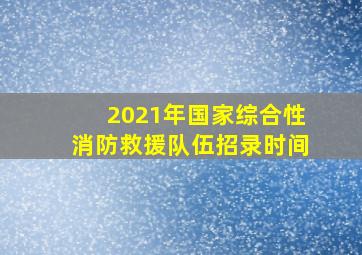 2021年国家综合性消防救援队伍招录时间