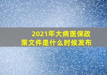 2021年大病医保政策文件是什么时候发布