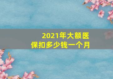 2021年大额医保扣多少钱一个月