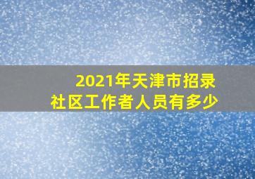 2021年天津市招录社区工作者人员有多少