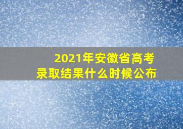 2021年安徽省高考录取结果什么时候公布