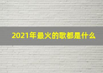 2021年最火的歌都是什么