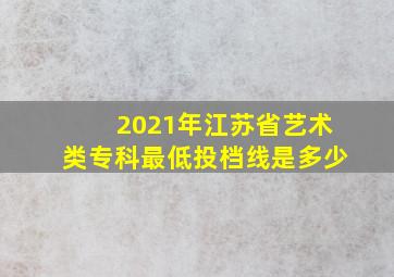 2021年江苏省艺术类专科最低投档线是多少