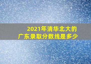 2021年清华北大的广东录取分数线是多少