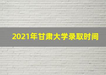 2021年甘肃大学录取时间