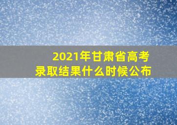 2021年甘肃省高考录取结果什么时候公布