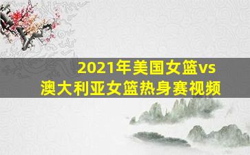 2021年美国女篮vs澳大利亚女篮热身赛视频