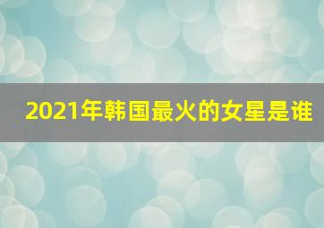 2021年韩国最火的女星是谁