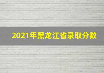 2021年黑龙江省录取分数