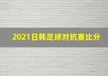 2021日韩足球对抗赛比分