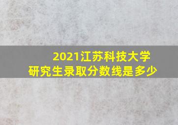 2021江苏科技大学研究生录取分数线是多少