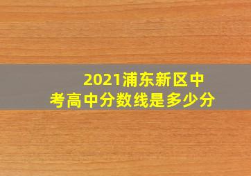 2021浦东新区中考高中分数线是多少分