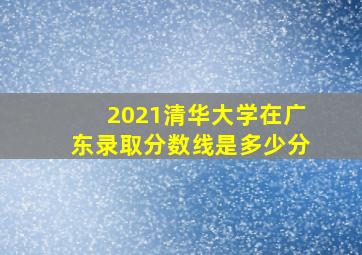 2021清华大学在广东录取分数线是多少分