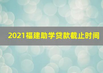 2021福建助学贷款截止时间