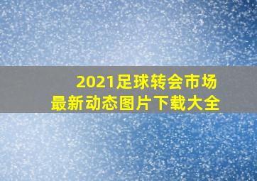 2021足球转会市场最新动态图片下载大全