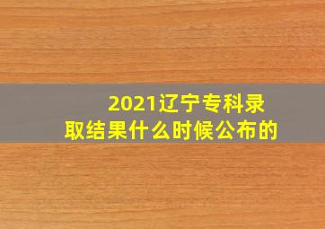 2021辽宁专科录取结果什么时候公布的