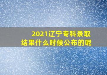 2021辽宁专科录取结果什么时候公布的呢