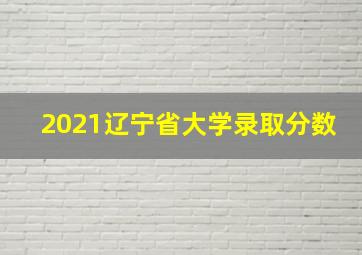 2021辽宁省大学录取分数