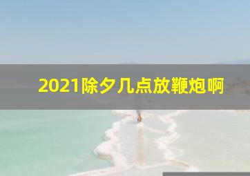 2021除夕几点放鞭炮啊