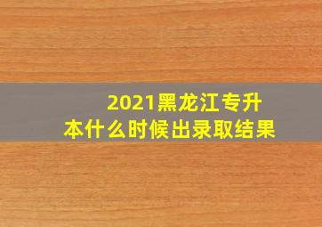 2021黑龙江专升本什么时候出录取结果